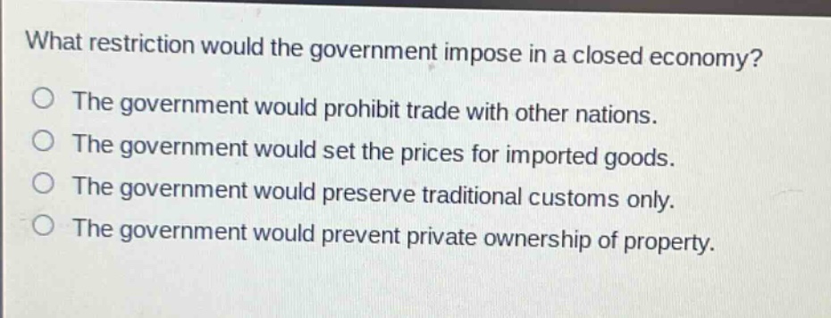 what restriction would the government impose in a closed economy?\no the government would prohibit trade with other nations.\no the government would set the prices for imported goods.\no the government would preserve traditional customs only.\no the government would prevent private ownership of property.