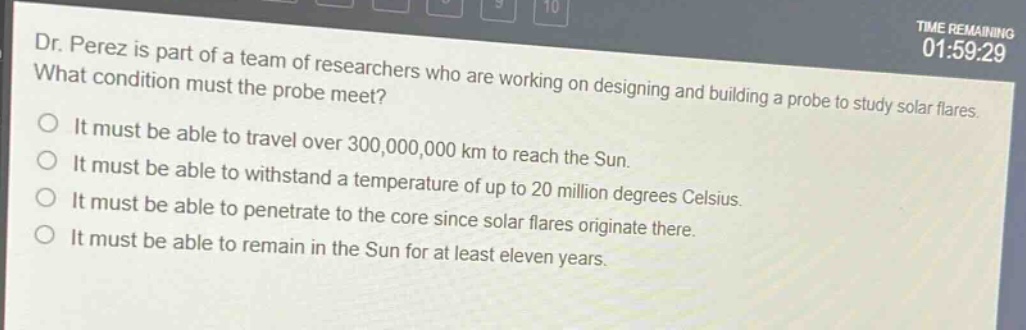 dr. perez is part of a team of researchers who are working on designing and building a probe to study solar flares. what condition must the probe meet? it must be able to travel over 300,000,000 km to reach the sun. it must be able to withstand a temperature of up to 20 million degrees celsius. it must be able to penetrate to the core since solar flares originate there. it must be able to remain in the sun for at least eleven years.