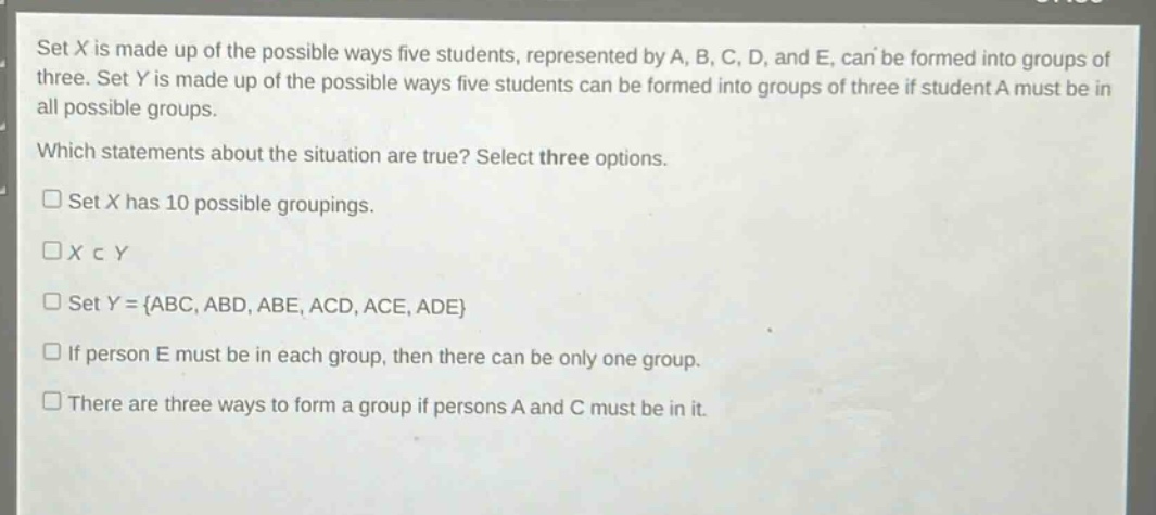 set x is made up of the possible ways five students, represented by a, b, c, d, and e, can be formed into groups of three. set y is made up of the possible ways five students can be formed into groups of three if student a must be in all possible groups. which statements about the situation are true? select three options. set x has 10 possible groupings. x c y set y = {abc, abd, abe, acd, ace, ade} if person e must be in each group, then there can be only one group. there are three ways to form a group if persons a and c must be in it.