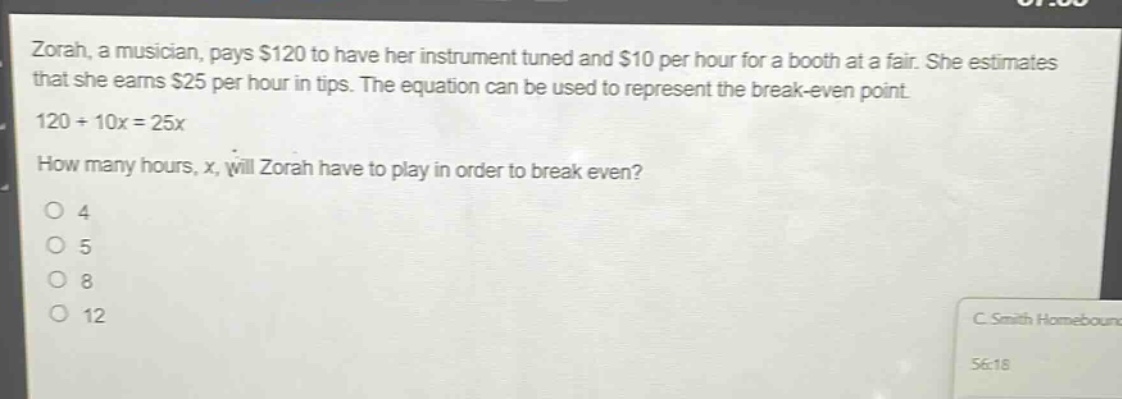 zorah, a musician, pays $120 to have her instrument tuned and $10 per hour for a booth at a fair. she estimates that she earns $25 per hour in tips. the equation can be used to represent the break - even point. 120 + 10x = 25x how many hours, x, will zorah have to play in order to break even? o 4 o 5 o 8 o 12