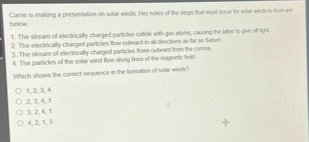 carrie is making a presentation on solar winds. her notes of the steps that must occur for solar winds to form are below. 1. the stream of electrically charged particles collide with gas atoms, causing the latter to give off light. 2. the electrically charged particles flow outward in all directions as far as saturn. 3. the stream of electrically charged particles flows outward from the corona. 4. the particles of the solar wind flow along lines of the magnetic field. which shows the correct sequence in the formation of solar winds? o 1, 2, 3, 4 o 2, 3, 4, 1 o 3, 2, 4, 1 o 4, 2, 1, 3