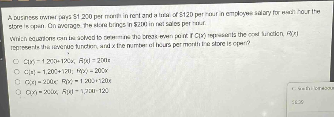 a business owner pays $1,200 per month in rent and a total of $120 per hour in employee salary for each hour the store is open. on average, the store brings in $200 in net sales per hour. which equations can be solved to determine the break - even point if c(x) represents the cost function, r(x) represents the revenue function, and x the number of hours per month the store is open? c(x)=1,200 + 120x; r(x)=200x c(x)=1,200 + 120; r(x)=200x c(x)=200x; r(x)=1,200 + 120x c(x)=200x; r(x)=1,200 + 120