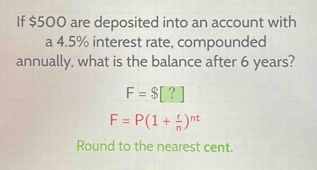 if $500 are deposited into an account with a 4.5% interest rate, compounded annually, what is the balance after 6 years? f = $? f = p(1 + r/n)^nt round to the nearest cent.