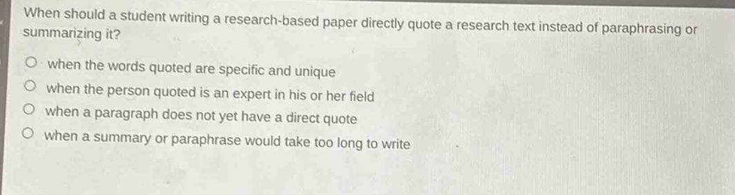 when should a student writing a research - based paper directly quote a research text instead of paraphrasing or summarizing it?\nwhen the words quoted are specific and unique\nwhen the person quoted is an expert in his or her field\nwhen a paragraph does not yet have a direct quote\nwhen a summary or paraphrase would take too long to write