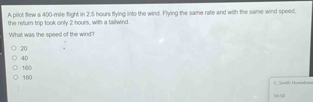a pilot flew a 400 - mile flight in 2.5 hours flying into the wind. flying the same rate and with the same wind speed, the return trip took only 2 hours, with a tailwind. what was the speed of the wind? 20 40 160 180