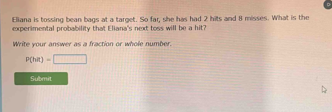 eliana is tossing bean bags at a target. so far, she has had 2 hits and 8 misses. what is the experimental probability that elianas next toss will be a hit? write your answer as a fraction or whole number. p(hit) =