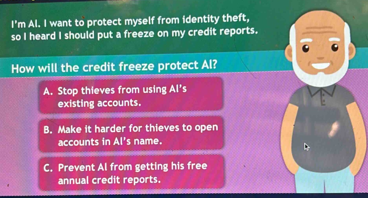 im al. i want to protect myself from identity theft, so i heard i should put a freeze on my credit reports. how will the credit freeze protect al? a. stop thieves from using als existing accounts. b. make it harder for thieves to open accounts in als name. c. prevent al from getting his free annual credit reports.