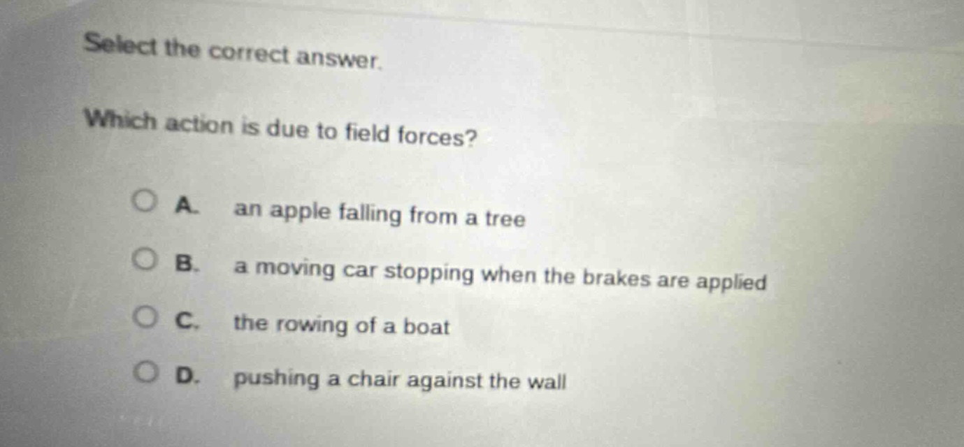 select the correct answer. which action is due to field forces? a. an apple falling from a tree b. a moving car stopping when the brakes are applied c. the rowing of a boat d. pushing a chair against the wall