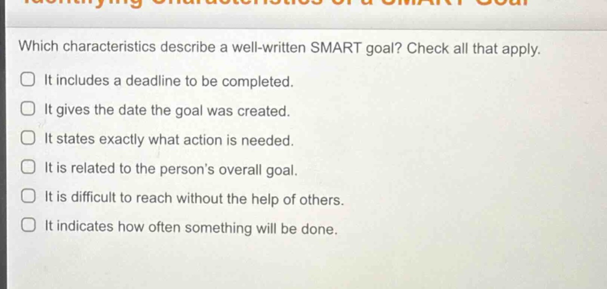which characteristics describe a well - written smart goal? check all that apply. it includes a deadline to be completed. it gives the date the goal was created. it states exactly what action is needed. it is related to the person’s overall goal. it is difficult to reach without the help of others. it indicates how often something will be done.