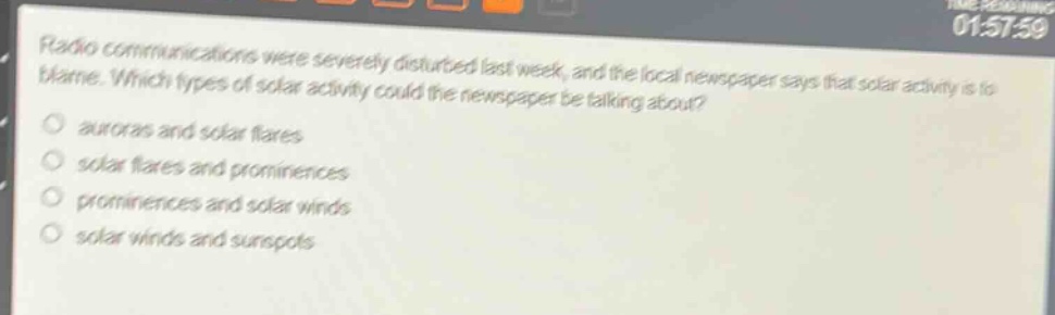radio communications were severely disturbed last week, and the local newspaper says that solar activity is to blame. which types of solar activity could the newspaper be talking about?\nauroras and solar flares\nsolar flares and prominences\nprominences and solar winds\nsolar winds and sunspots