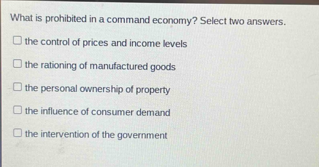 what is prohibited in a command economy? select two answers. the control of prices and income levels the rationing of manufactured goods the personal ownership of property the influence of consumer demand the intervention of the government