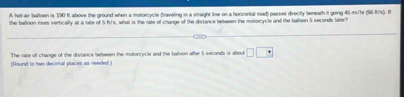 a hot - air balloon is 190 ft above the ground when a motorcycle (traveling in a straight line on a horizontal road) passes directly beneath it going 45 mi/hr (66 ft/s). if the balloon rises vertically at a rate of 5 ft/s, what is the rate of change of the distance between the motorcycle and the balloon 5 seconds later? the rate of change of the distance between the motorcycle and the balloon after 5 seconds is about (round to two decimal places as needed.)