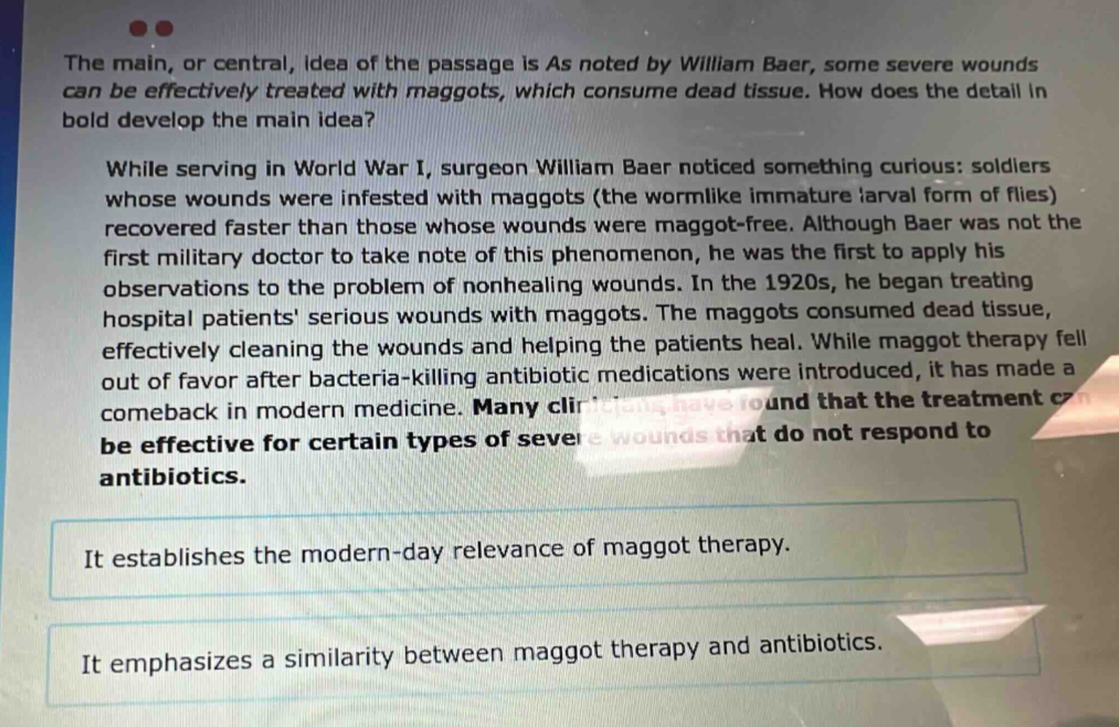 the main, or central, idea of the passage is as noted by william baer, some severe wounds can be effectively treated with maggots, which consume dead tissue. how does the detail in bold develop the main idea? while serving in world war i, surgeon william baer noticed something curious: soldiers whose wounds were infested with maggots (the wormlike immature larval form of flies) recovered faster than those whose wounds were maggot - free. although baer was not the first military doctor to take note of this phenomenon, he was the first to apply his observations to the problem of nonhealing wounds. in the 1920s, he began treating hospital patients serious wounds with maggots. the maggots consumed dead tissue, effectively cleaning the wounds and helping the patients heal. while maggot therapy fell out of favor after bacteria - killing antibiotic medications were introduced, it has made a comeback in modern medicine. many clinicians have found that the treatment can be effective for certain types of severe wounds that do not respond to antibiotics. it establishes the modern - day relevance of maggot therapy. it emphasizes a similarity between maggot therapy and antibiotics.