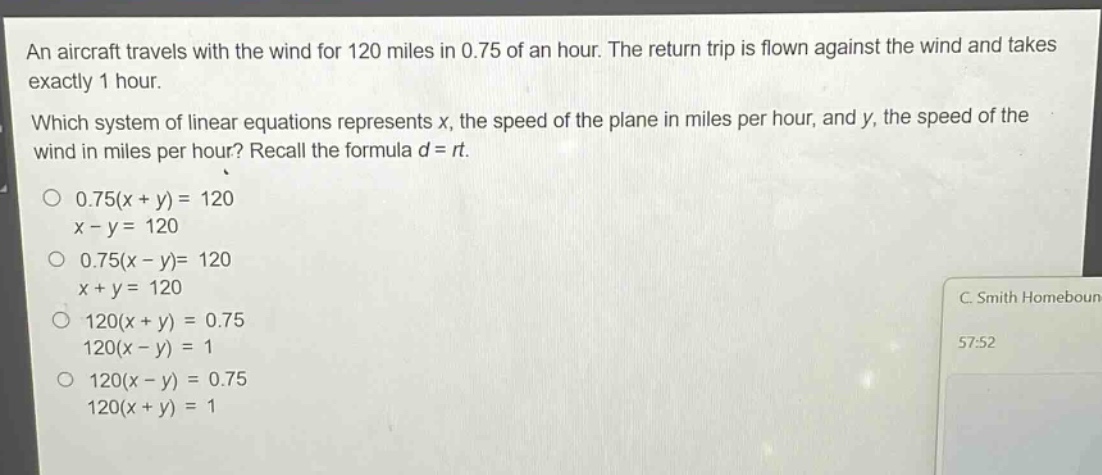 an aircraft travels with the wind for 120 miles in 0.75 of an hour. the return trip is flown against the wind and takes exactly 1 hour. which system of linear equations represents x, the speed of the plane in miles per hour, and y, the speed of the wind in miles per hour? recall the formula d = rt. 0.75(x + y) = 120 x - y = 120 0.75(x - y)= 120 x + y = 120 120(x + y) = 0.75 120(x - y) = 1 120(x - y) = 0.75 120(x + y) = 1