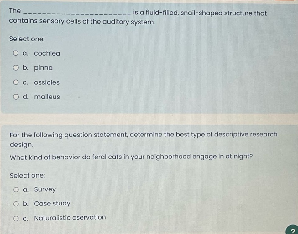 the ______________ is a fluid - filled, snail - shaped structure that contains sensory cells of the auditory system. select one: a. cochlea b. pinna c. ossicles d. malleus for the following question statement, determine the best type of descriptive research design. what kind of behavior do feral cats in your neighborhood engage in at night? select one: a. survey b. case study c. naturalistic oservation