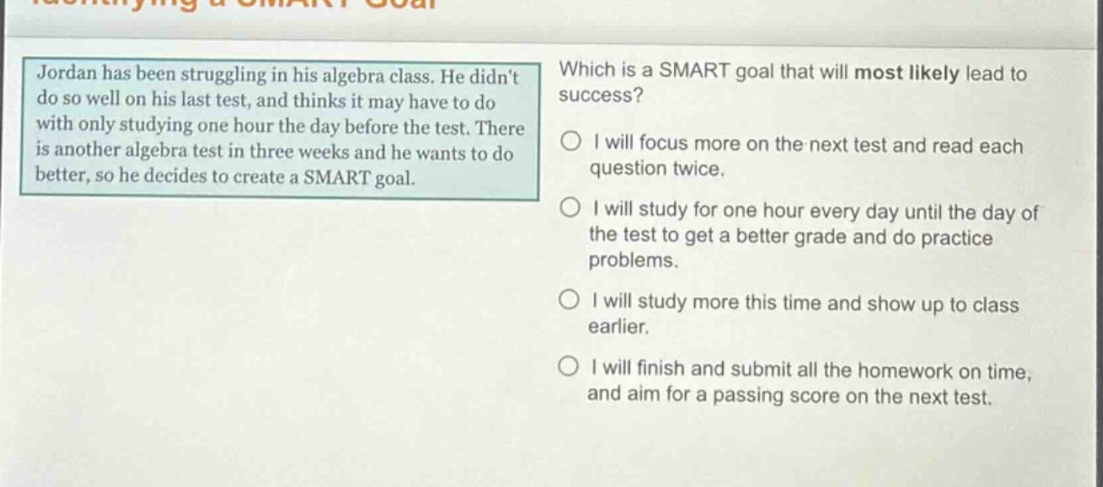jordan has been struggling in his algebra class. he didnt do so well on his last test, and thinks it may have to do with only studying one hour the day before the test. there is another algebra test in three weeks and he wants to do better, so he decides to create a smart goal. which is a smart goal that will most likely lead to success? i will focus more on the next test and read each question twice. i will study for one hour every day until the day of the test to get a better grade and do practice problems. i will study more this time and show up to class earlier. i will finish and submit all the homework on time, and aim for a passing score on the next test.