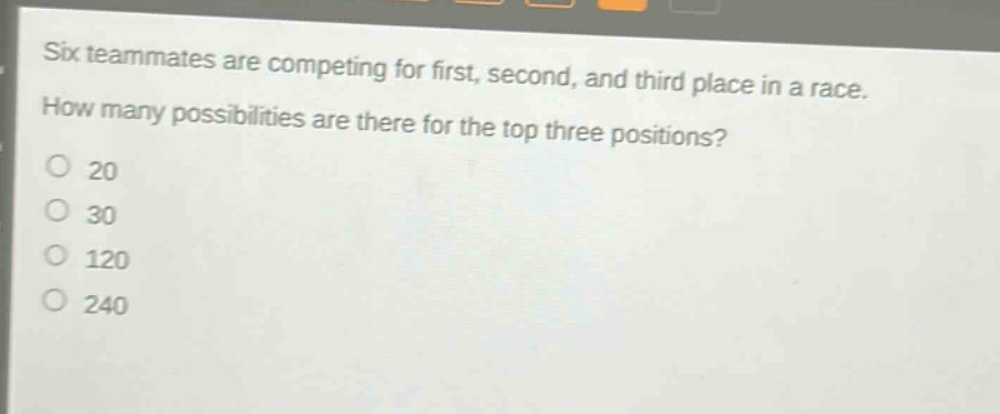 six teammates are competing for first, second, and third place in a race. how many possibilities are there for the top three positions?\no 20\no 30\no 120\no 240