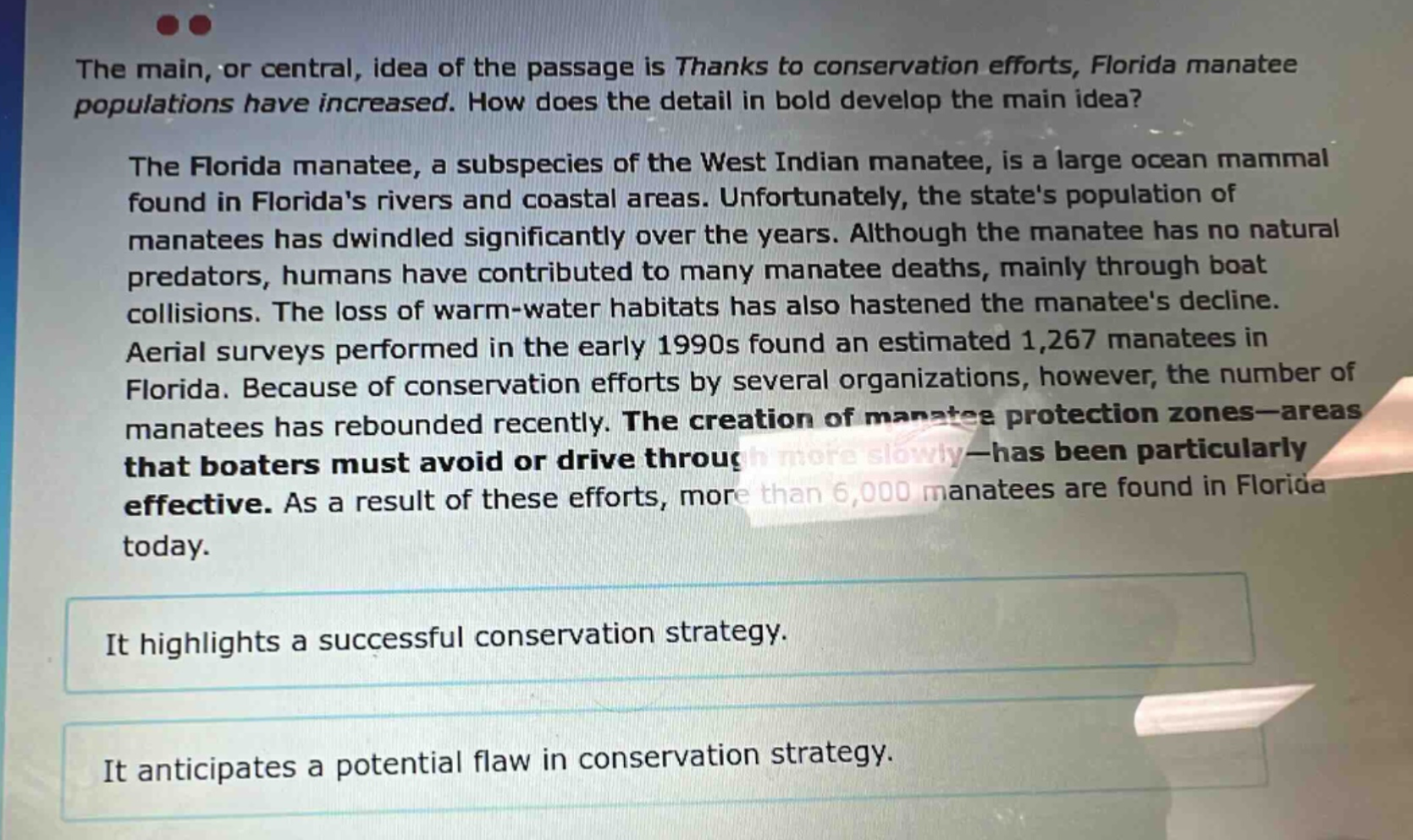 the main, or central, idea of the passage is thanks to conservation efforts, florida manatee populations have increased. how does the detail in bold develop the main idea? the florida manatee, a subspecies of the west indian manatee, is a large ocean mammal found in floridas rivers and coastal areas. unfortunately, the states population of manatees has dwindled significantly over the years. although the manatee has no natural predators, humans have contributed to many manatee deaths, mainly through boat collisions. the loss of warm - water habitats has also hastened the manatees decline. aerial surveys performed in the early 1990s found an estimated 1,267 manatees in florida. because of conservation efforts by several organizations, however, the number of manatees has rebounded recently. the creation of manatee protection zones—areas that boaters must avoid or drive through more slowly—has been particularly effective. as a result of these efforts, more than 6,000 manatees are found in florida today. it highlights a successful conservation strategy. it anticipates a potential flaw in conservation strategy.