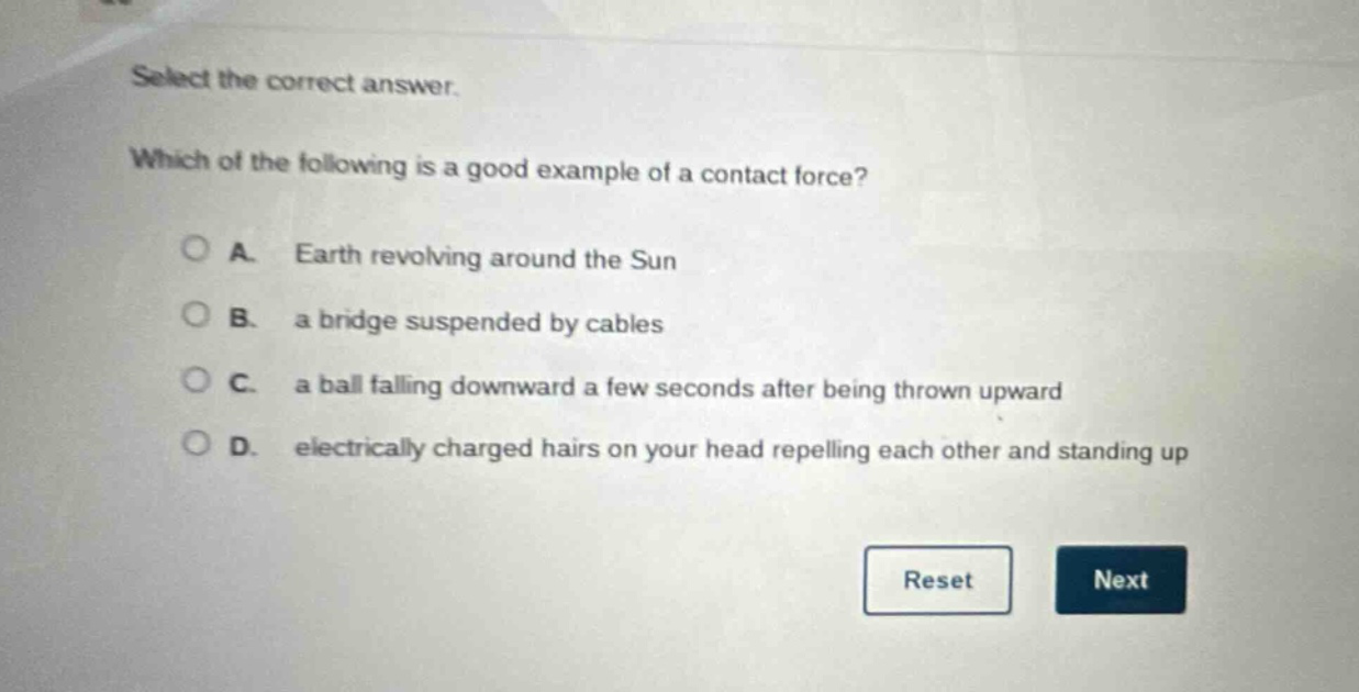 select the correct answer. which of the following is a good example of a contact force? a. earth revolving around the sun b. a bridge suspended by cables c. a ball falling downward a few seconds after being thrown upward d. electrically charged hairs on your head repelling each other and standing up