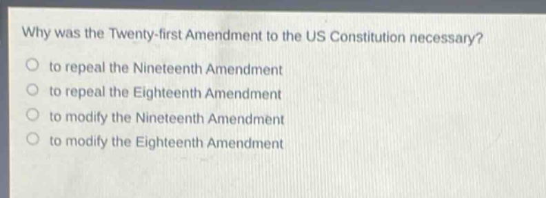 why was the twenty - first amendment to the us constitution necessary?\no to repeal the nineteenth amendment\no to repeal the eighteenth amendment\no to modify the nineteenth amendment\no to modify the eighteenth amendment