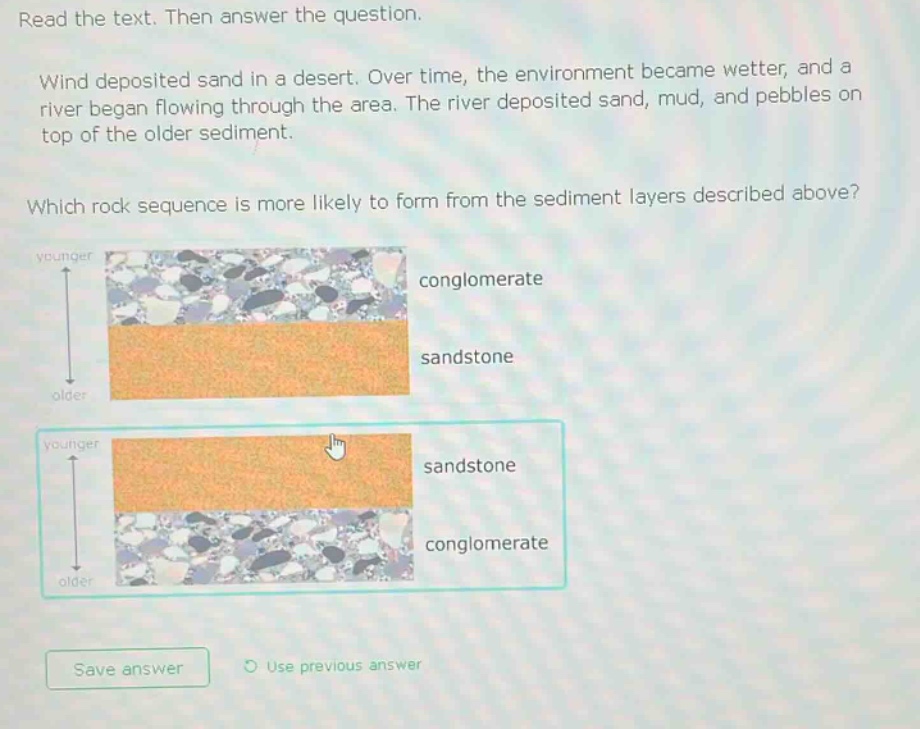 read the text. then answer the question. wind deposited sand in a desert. over time, the environment became wetter, and a river began flowing through the area. the river deposited sand, mud, and pebbles on top of the older sediment. which rock sequence is more likely to form from the sediment layers described above? younger conglomerate sandstone older younger sandstone conglomerate older save answer use previous answer