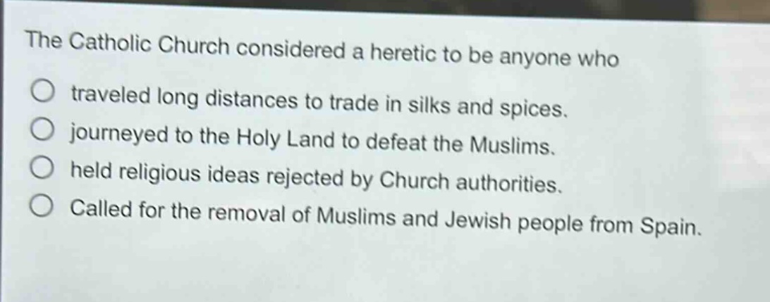 the catholic church considered a heretic to be anyone who traveled long distances to trade in silks and spices. journeyed to the holy land to defeat the muslims. held religious ideas rejected by church authorities. called for the removal of muslims and jewish people from spain.