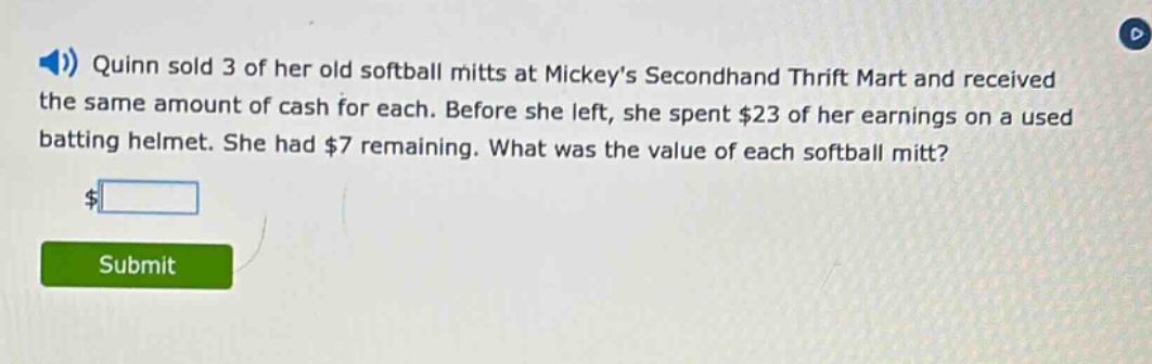 quinn sold 3 of her old softball mitts at mickeys secondhand thrift mart and received the same amount of cash for each. before she left, she spent $23 of her earnings on a used batting helmet. she had $7 remaining. what was the value of each softball mitt?