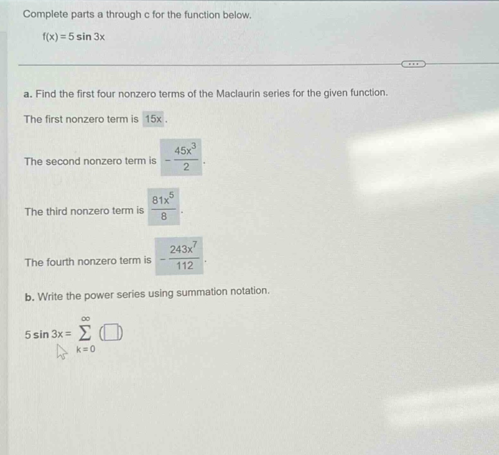 complete parts a through c for the function below. f(x)=5 sin 3x a. find the first four nonzero terms of the maclaurin series for the given function. the first nonzero term is 15x. the second nonzero term is -45x³/2. the third nonzero term is 81x⁵/8. the fourth nonzero term is -243x⁷/112. b. write the power series using summation notation. 5 sin 3x=∑(k = 0 to ∞)()