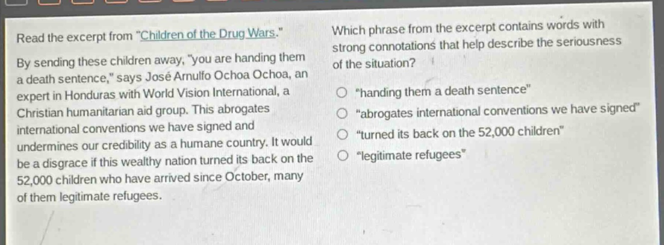read the excerpt from \children of the drug wars.\ by sending these children away, \you are handing them a death sentence,\ says josé arnulfo ochoa ochoa, an expert in honduras with world vision international, a christian humanitarian aid group. this abrogates international conventions we have signed and undermines our credibility as a humane country. it would be a disgrace if this wealthy nation turned its back on the 52,000 children who have arrived since october, many of them legitimate refugees. which phrase from the excerpt contains words with strong connotations that help describe the seriousness of the situation? \handing them a death sentence\ \abrogates international conventions we have signed\ \turned its back on the 52,000 children\ \legitimate refugees\