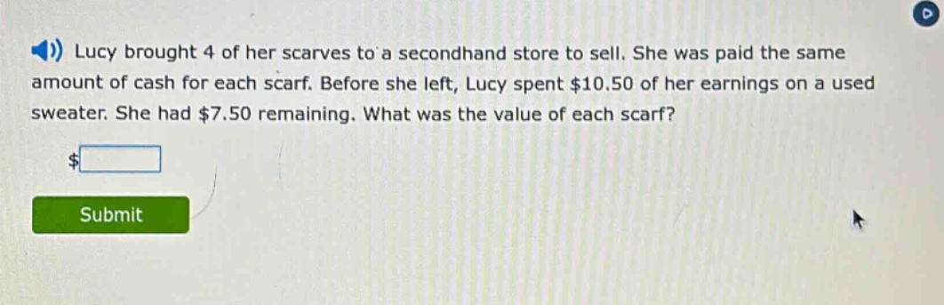 lucy brought 4 of her scarves to a second - hand store to sell. she was paid the same amount of cash for each scarf. before she left, lucy spent $10.50 of her earnings on a used sweater. she had $7.50 remaining. what was the value of each scarf?
