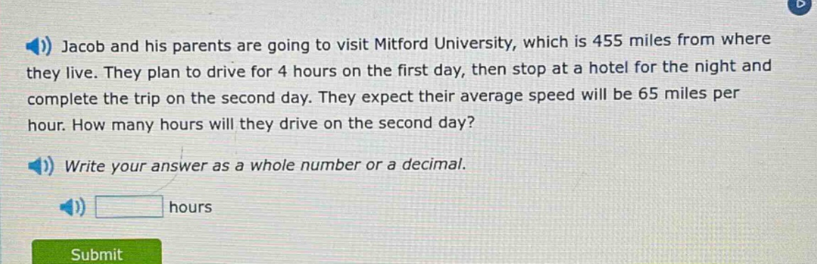 jacob and his parents are going to visit mitford university, which is 455 miles from where they live. they plan to drive for 4 hours on the first day, then stop at a hotel for the night and complete the trip on the second day. they expect their average speed will be 65 miles per hour. how many hours will they drive on the second day? write your answer as a whole number or a decimal. hours