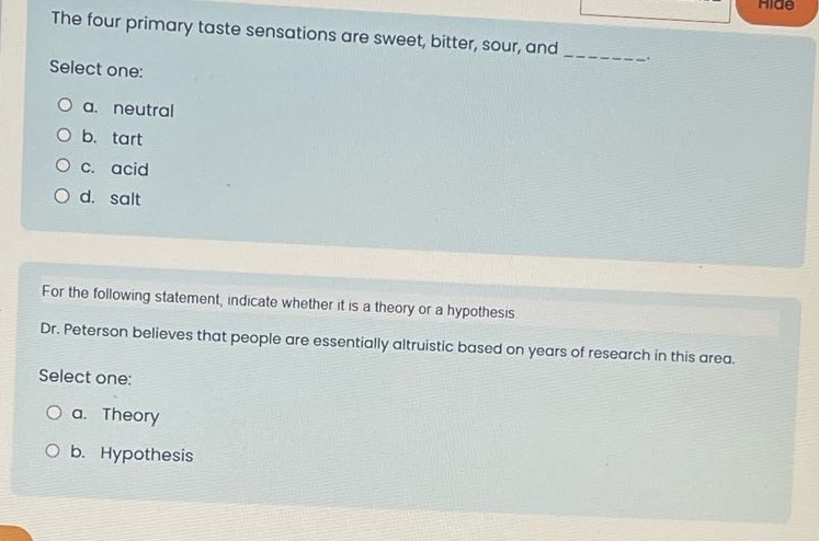 the four primary taste sensations are sweet, bitter, sour, and ________. select one: a. neutral b. tart c. acid d. salt for the following statement, indicate whether it is a theory or a hypothesis. dr. peterson believes that people are essentially altruistic based on years of research in this area. select one: a. theory b. hypothesis