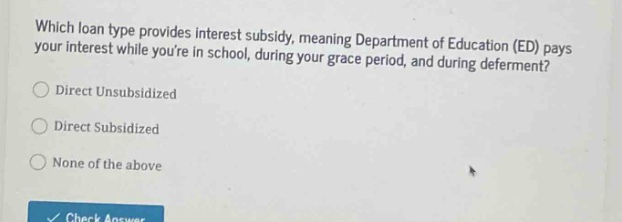 which loan type provides interest subsidy, meaning department of education (ed) pays your interest while youre in school, during your grace period, and during deferment?\ndirect unsubsidized\ndirect subsidized\nnone of the above
