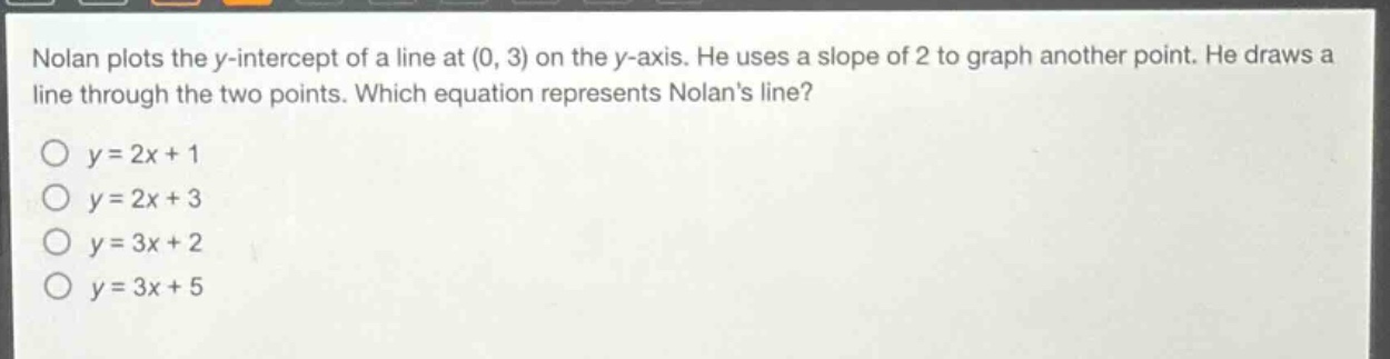 nolan plots the y - intercept of a line at (0, 3) on the y - axis. he uses a slope of 2 to graph another point. he draws a line through the two points. which equation represents nolans line?\no y = 2x + 1\no y = 2x + 3\no y = 3x + 2\no y = 3x + 5