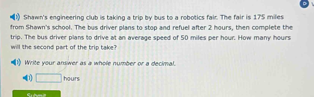 shawns engineering club is taking a trip by bus to a robotics fair. the fair is 175 miles from shawns school. the bus driver plans to stop and refuel after 2 hours, then complete the trip. the bus driver plans to drive at an average speed of 50 miles per hour. how many hours will the second part of the trip take? write your answer as a whole number or a decimal. hours