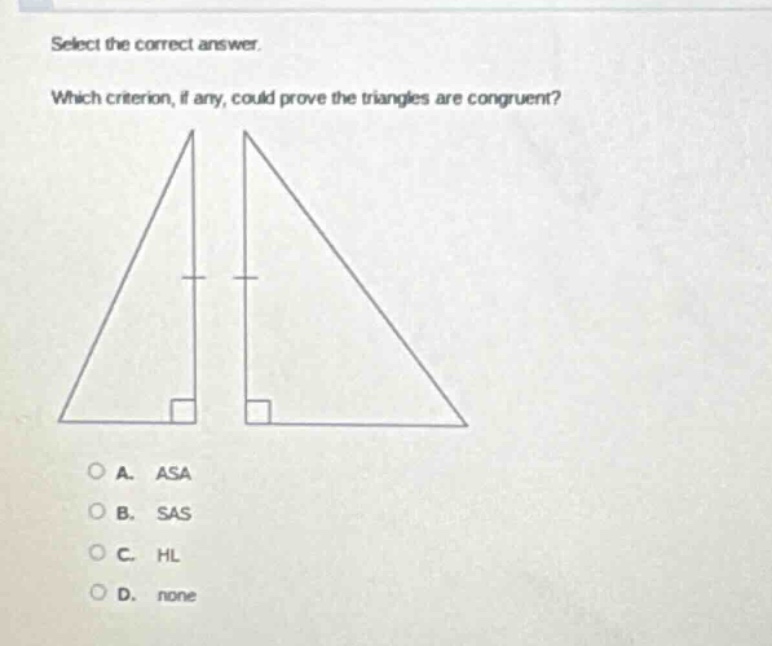 select the correct answer. which criterion, if any, could prove the triangles are congruent? a. asa b. sas c. hl d. none