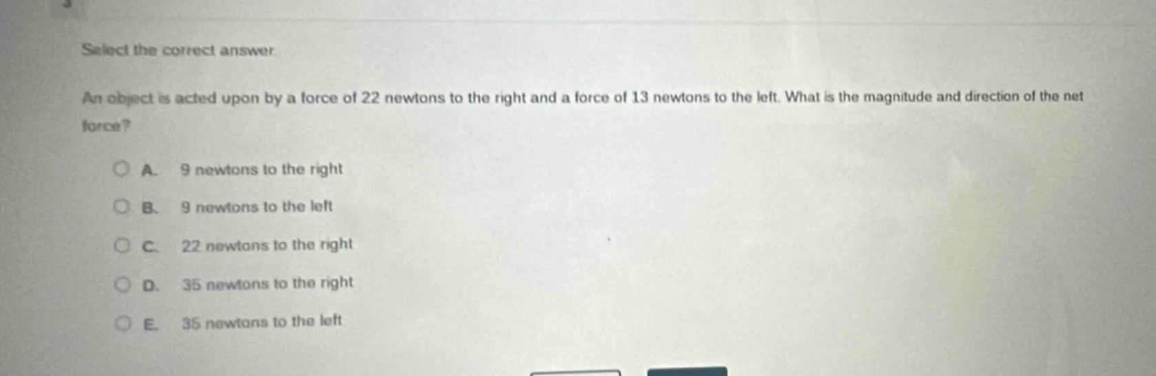 select the correct answer\nan object is acted upon by a force of 22 newtons to the right and a force of 13 newtons to the left. what is the magnitude and direction of the net force?\na. 9 newtons to the right\nb. 9 newtons to the left\nc. 22 newtons to the right\nd. 35 newtons to the right\ne. 35 newtons to the left