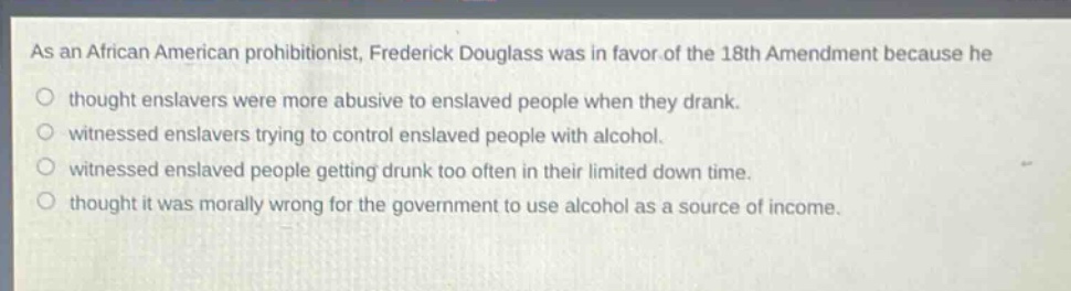 as an african american prohibitionist, frederick douglass was in favor of the 18th amendment because he\nthought enslavers were more abusive to enslaved people when they drank.\nwitnessed enslavers trying to control enslaved people with alcohol.\nwitnessed enslaved people getting drunk too often in their limited down time.\nthought it was morally wrong for the government to use alcohol as a source of income.