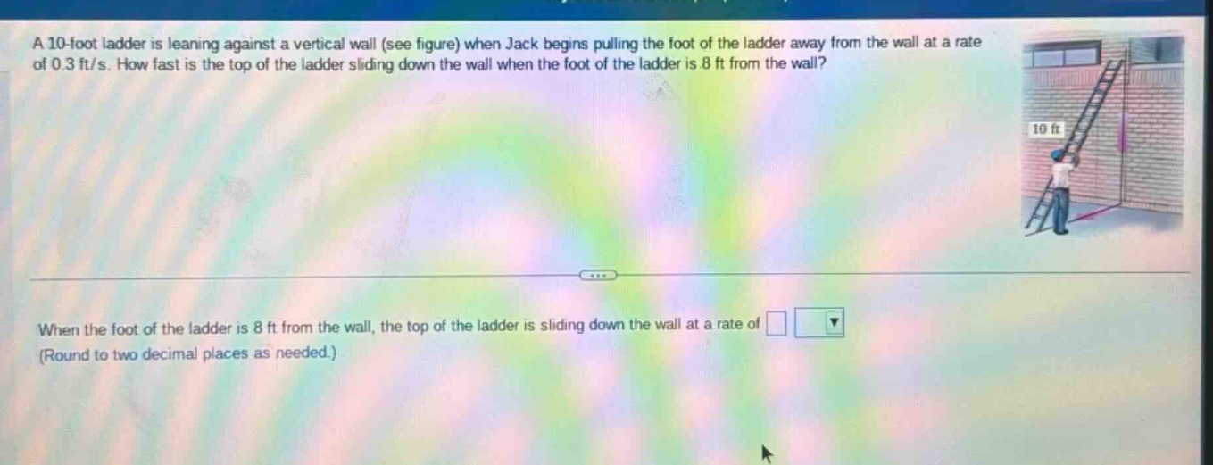a 10 - foot ladder is leaning against a vertical wall (see figure) when jack begins pulling the foot of the ladder away from the wall at a rate of 0.3 ft/s. how fast is the top of the ladder sliding down the wall when the foot of the ladder is 8 ft from the wall? when the foot of the ladder is 8 ft from the wall, the top of the ladder is sliding down the wall at a rate of (round to two decimal places as needed.)