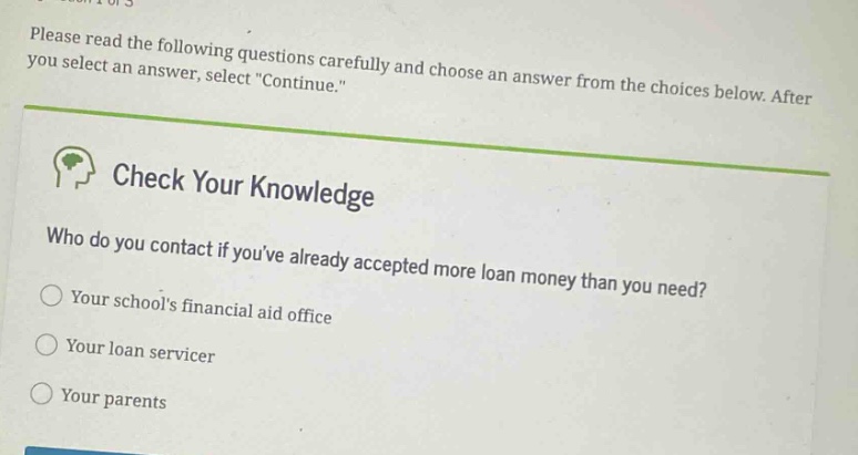 please read the following questions carefully and choose an answer from the choices below. after you select an answer, select \continue.\ check your knowledge who do you contact if youve already accepted more loan money than you need? your schools financial aid office your loan servicer your parents
