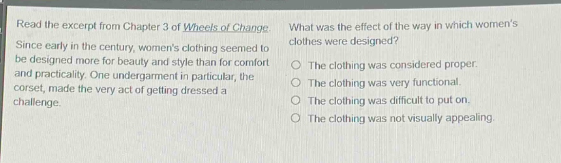 read the excerpt from chapter 3 of wheels of change. since early in the century, womens clothing seemed to be designed more for beauty and style than for comfort and practicality. one undergarment in particular, the corset, made the very act of getting dressed a challenge. what was the effect of the way in which womens clothes were designed? the clothing was considered proper. the clothing was very functional. the clothing was difficult to put on. the clothing was not visually appealing.