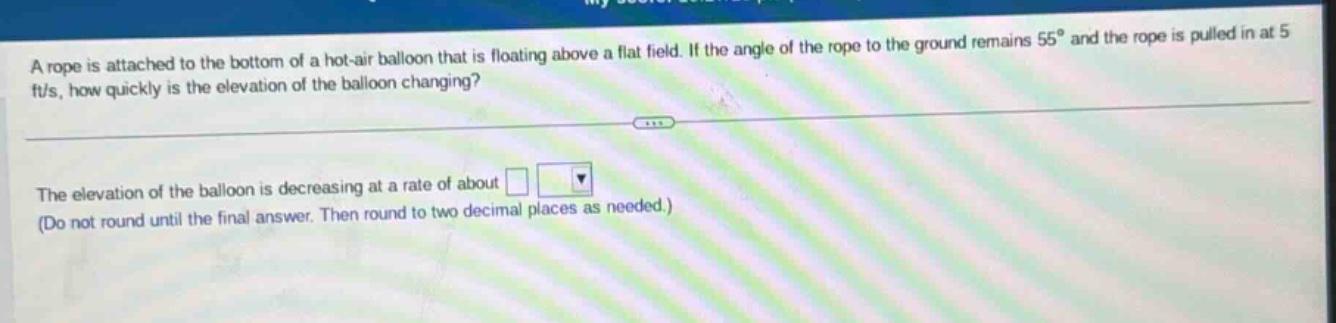 a rope is attached to the bottom of a hot - air balloon that is floating above a flat field. if the angle of the rope to the ground remains 55° and the rope is pulled in at 5 ft/s, how quickly is the elevation of the balloon changing? the elevation of the balloon is decreasing at a rate of about □ (do not round until the final answer. then round to two decimal places as needed.)