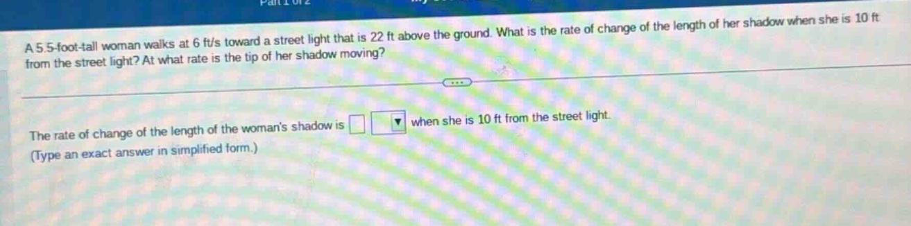 a 5.5 - foot - tall woman walks at 6 ft/s toward a street light that is 22 ft above the ground. what is the rate of change of the length of her shadow when she is 10 ft from the street light? at what rate is the tip of her shadow moving? the rate of change of the length of the womans shadow is when she is 10 ft from the street light. (type an exact answer in simplified form.)