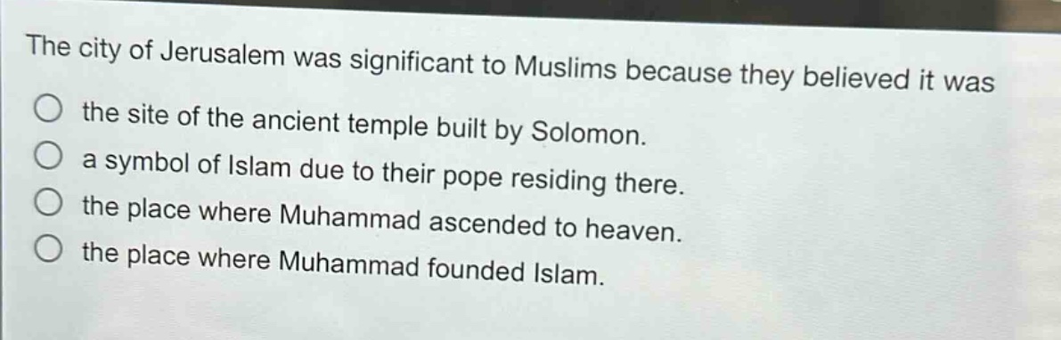 the city of jerusalem was significant to muslims because they believed it was the site of the ancient temple built by solomon. a symbol of islam due to their pope residing there. the place where muhammad ascended to heaven. the place where muhammad founded islam.
