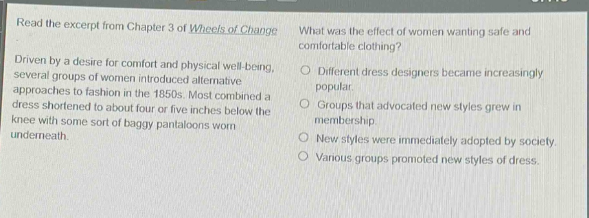 read the excerpt from chapter 3 of wheels of change. driven by a desire for comfort and physical well - being, several groups of women introduced alternative approaches to fashion in the 1850s. most combined a dress shortened to about four or five inches below the knee with some sort of baggy pantaloons worn underneath. what was the effect of women wanting safe and comfortable clothing? different dress designers became increasingly popular. groups that advocated new styles grew in membership. new styles were immediately adopted by society. various groups promoted new styles of dress.