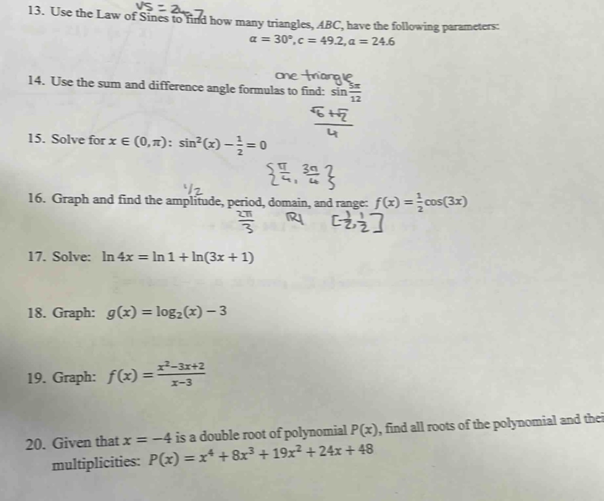 13. use the law of sines to find how many triangles, abc, have the following parameters: α = 30°, c = 49.2, a = 24.6\n14. use the sum and difference angle formulas to find: sin(5π/12)\n15. solve for x ∈ (0,π): sin²(x) - 1/2 = 0\n16. graph and find the amplitude, period, domain, and range: f(x) = 1/2 cos(3x)\n17. solve: ln 4x = ln 1 + ln(3x + 1)\n18. graph: g(x) = log₂(x) - 3\n19. graph: f(x) = (x² - 3x + 2)/(x - 3)\n20. given that x = -4 is a double root of polynomial p(x), find all roots of the polynomial and their multiplicities: p(x) = x⁴ + 8x³ + 19x² + 24x + 48