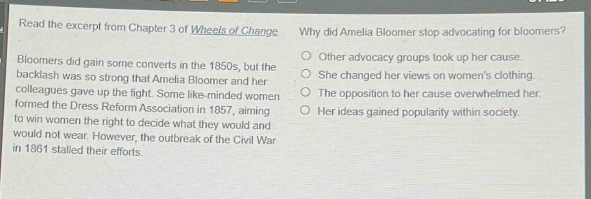 read the excerpt from chapter 3 of wheels of change. bloomers did gain some converts in the 1850s, but the backlash was so strong that amelia bloomer and her colleagues gave up the fight. some like - minded women formed the dress reform association in 1857, aiming to win women the right to decide what they would and would not wear. however, the outbreak of the civil war in 1861 stalled their efforts. why did amelia bloomer stop advocating for bloomers? other advocacy groups took up her cause. she changed her views on womens clothing. the opposition to her cause overwhelmed her. her ideas gained popularity within society.
