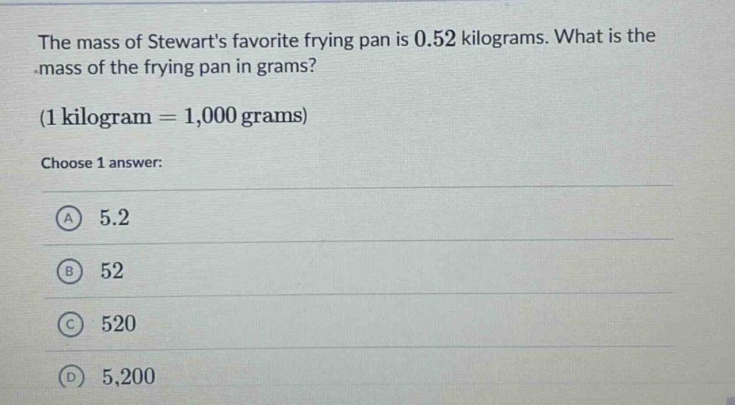 the mass of stewarts favorite frying pan is 0.52 kilograms. what is the mass of the frying pan in grams? (1 kilogram = 1,000 grams) choose 1 answer: a 5.2 b 52 c 520 d 5,200