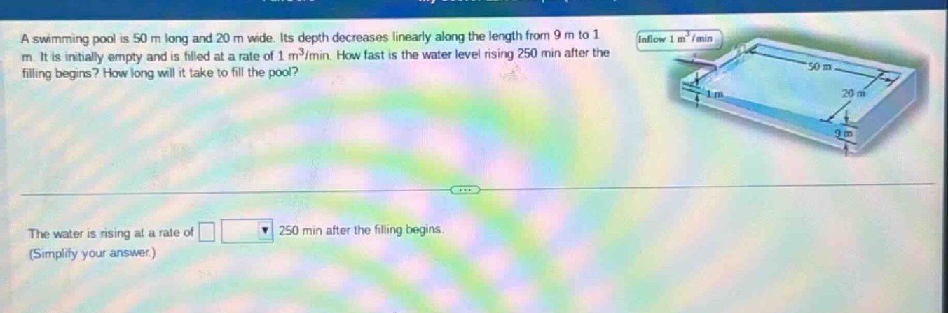 a swimming pool is 50 m long and 20 m wide. its depth decreases linearly along the length from 9 m to 1 m. it is initially empty and is filled at a rate of 1 m³/min. how fast is the water level rising 250 min after the filling begins? how long will it take to fill the pool? the water is rising at a rate of 250 min after the filling begins. (simplify your answer.)