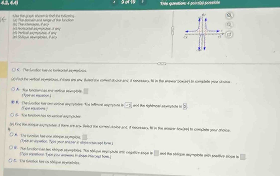 use the graph shown to find the following. (a) the domain and range of the function (b) the intercepts, if any (c) horizontal asymptotes, if any (d) vertical asymptotes, if any (e) oblique asymptotes, if any c. the function has no horizontal asymptotes. (d) find the vertical asymptotes, if there are any. select the correct choice and, if necessary, fill in the answer box(es) to complete your choice. a. the function has one vertical asymptote, (type an equation.) b. the function has two vertical asymptotes. the left - most asymptote is - 2 and the right - most asymptote is 2. (type equations.) c. the function has no vertical asymptotes. (e) find the oblique asymptotes, if there are any. select the correct choice and, if necessary, fill in the answer box(es) to complete your choice. a. the function has one oblique asymptote, (type an equation. type your answer in slope - intercept form.) b. the function has two oblique asymptotes. the oblique asymptote with negative slope is and the oblique asymptote with positive slope is (type equations. type your answers in slope - intercept form.) c. the function has no oblique asymptotes.